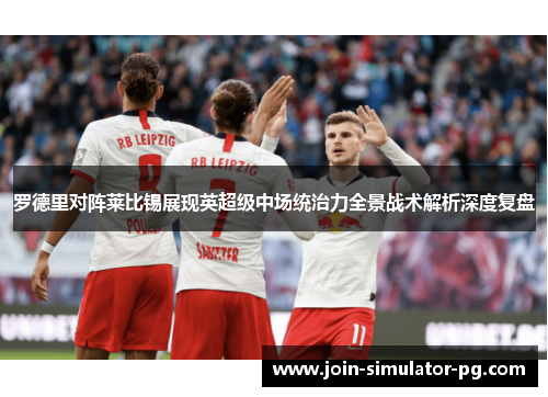 罗德里对阵莱比锡展现英超级中场统治力全景战术解析深度复盘
